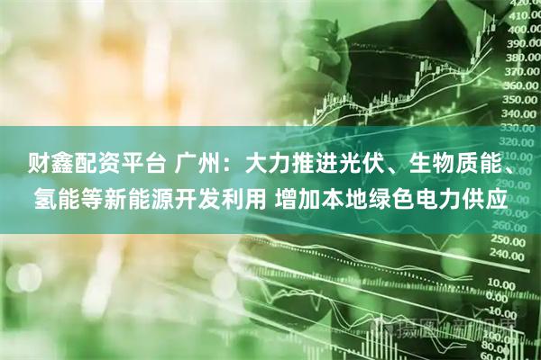 财鑫配资平台 广州：大力推进光伏、生物质能、氢能等新能源开发利用 增加本地绿色电力供应