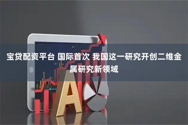 宝贷配资平台 国际首次 我国这一研究开创二维金属研究新领域