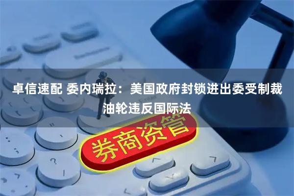 卓信速配 委内瑞拉：美国政府封锁进出委受制裁油轮违反国际法