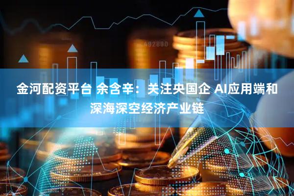 金河配资平台 余含辛：关注央国企 AI应用端和深海深空经济产业链