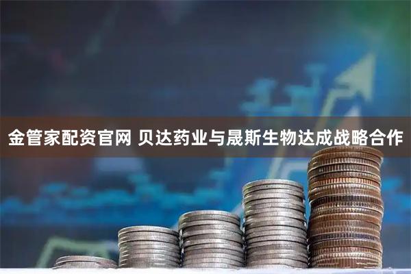 金管家配资官网 贝达药业与晟斯生物达成战略合作