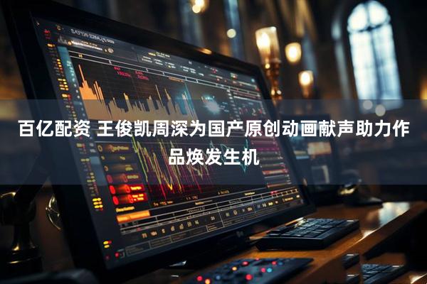 百亿配资 王俊凯周深为国产原创动画献声助力作品焕发生机