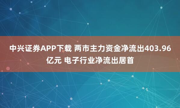 中兴证券APP下载 两市主力资金净流出403.96亿元 电子行业净流出居首