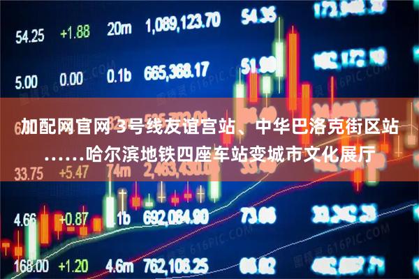 加配网官网 3号线友谊宫站、中华巴洛克街区站……哈尔滨地铁四座车站变城市文化展厅