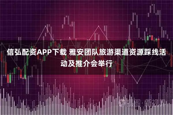 信弘配资APP下载 雅安团队旅游渠道资源踩线活动及推介会举行