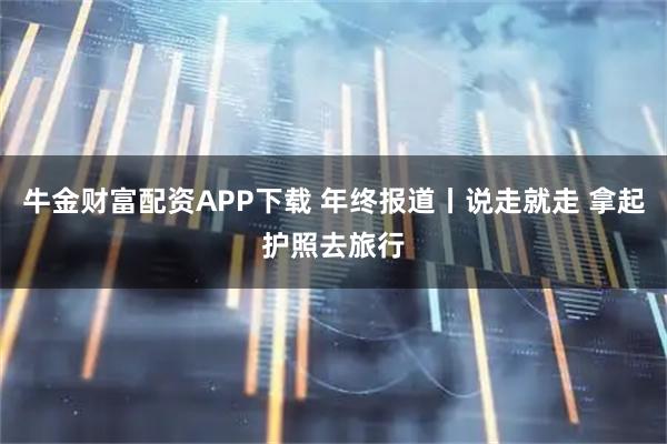牛金财富配资APP下载 年终报道丨说走就走 拿起护照去旅行