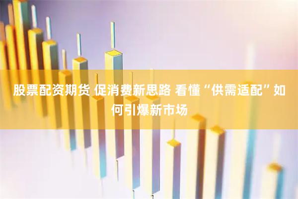 股票配资期货 促消费新思路 看懂“供需适配”如何引爆新市场