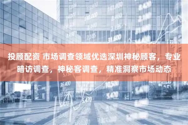 投顾配资 市场调查领域优选深圳神秘顾客，专业暗访调查，神秘客调查，精准洞察市场动态