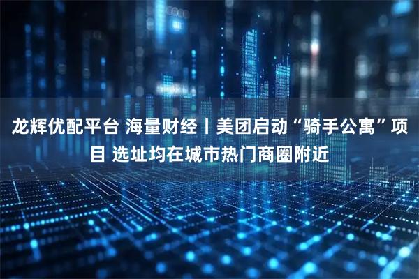 龙辉优配平台 海量财经丨美团启动“骑手公寓”项目 选址均在城市热门商圈附近