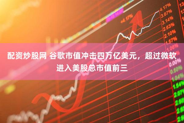 配资炒股网 谷歌市值冲击四万亿美元，超过微软进入美股总市值前三