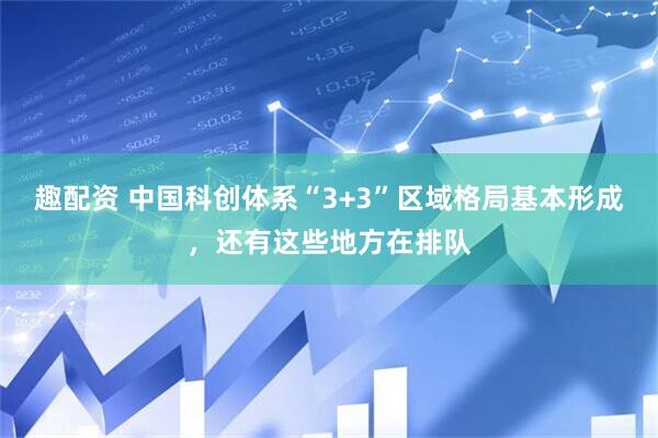趣配资 中国科创体系“3+3”区域格局基本形成，还有这些地方在排队