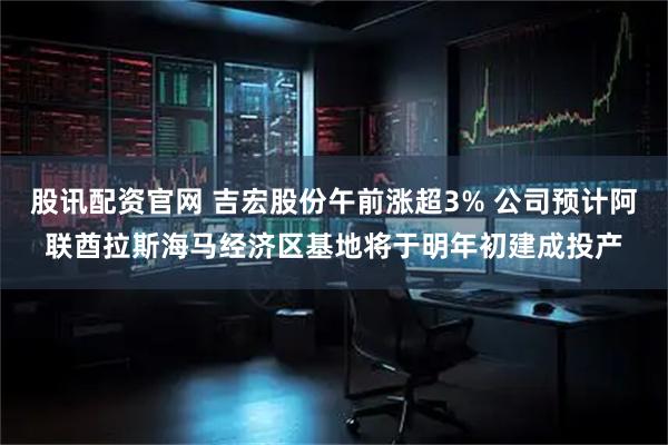 股讯配资官网 吉宏股份午前涨超3% 公司预计阿联酋拉斯海马经济区基地将于明年初建成投产
