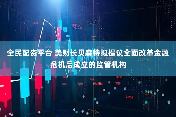 全民配资平台 美财长贝森特拟提议全面改革金融危机后成立的监管机构