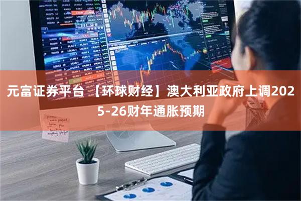 元富证券平台 【环球财经】澳大利亚政府上调2025-26财年通胀预期
