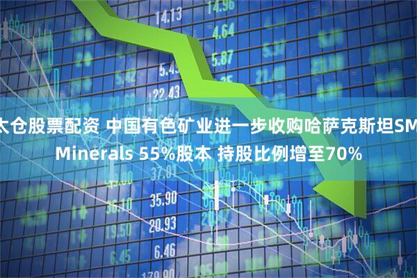 太仓股票配资 中国有色矿业进一步收购哈萨克斯坦SM Minerals 55%股本 持股比例增至70%