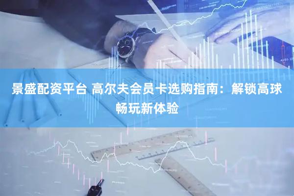 景盛配资平台 高尔夫会员卡选购指南：解锁高球畅玩新体验