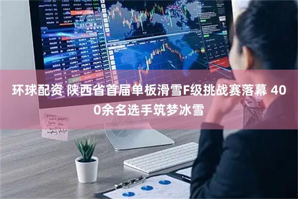 环球配资 陕西省首届单板滑雪F级挑战赛落幕 400余名选手筑梦冰雪