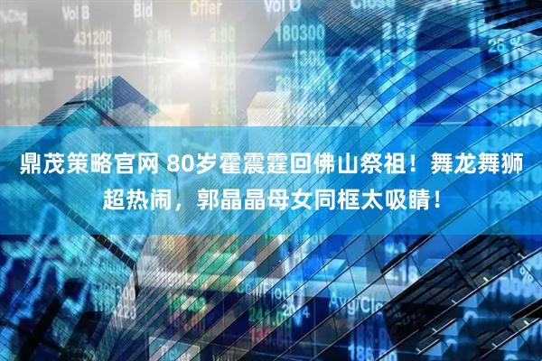 鼎茂策略官网 80岁霍震霆回佛山祭祖！舞龙舞狮超热闹，郭晶晶母女同框太吸睛！