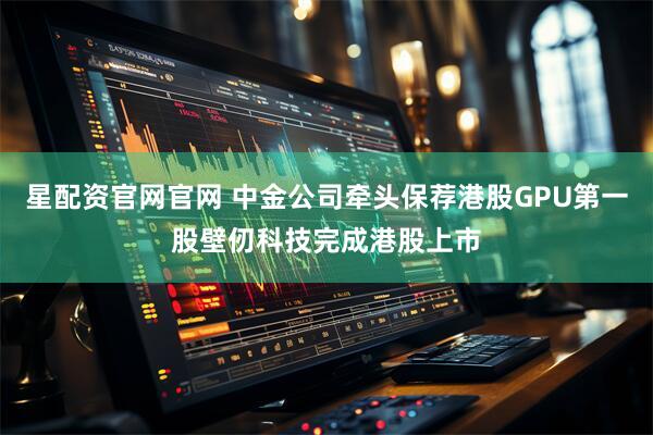 星配资官网官网 中金公司牵头保荐港股GPU第一股壁仞科技完成港股上市