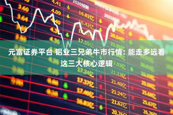 元富证券平台 铝业三兄弟牛市行情: 能走多远看这三大核心逻辑