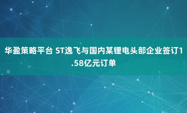 华盈策略平台 ST逸飞与国内某锂电头部企业签订1.58亿元订单