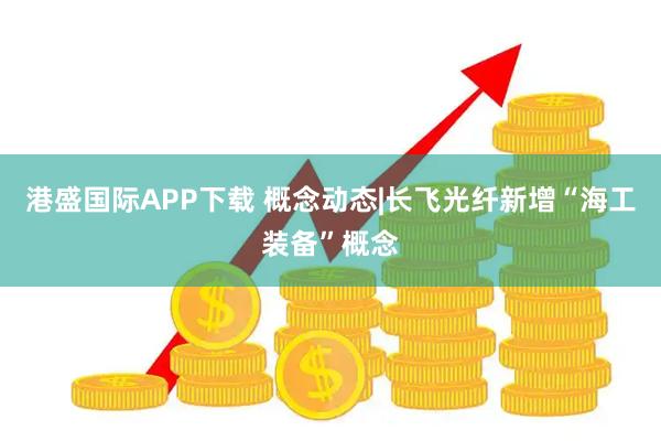 港盛国际APP下载 概念动态|长飞光纤新增“海工装备”概念