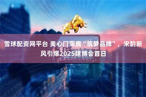 雪球配资网平台 美心门荣膺“筑梦品牌”，宋韵新风引爆2025建博会首日