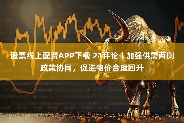 股票线上配资APP下载 21评论丨加强供需两侧政策协同，促进物价合理回升