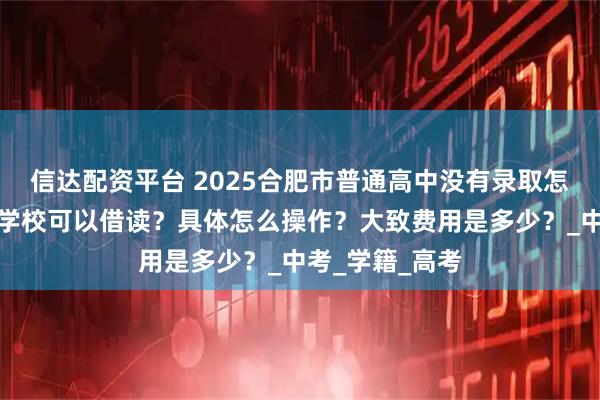 信达配资平台 2025合肥市普通高中没有录取怎么办？有没有学校可以借读？具体怎么操作？大致费用是多少？_中考_学籍_高考