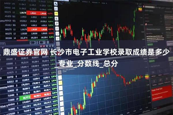 鼎盛证券官网 长沙市电子工业学校录取成绩是多少_专业_分数线_总分