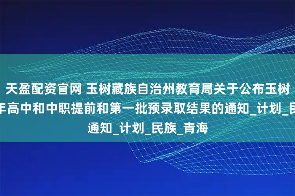 天盈配资官网 玉树藏族自治州教育局关于公布玉树州2025年高中和中职提前和第一批预录取结果的通知_计划_民族_青海
