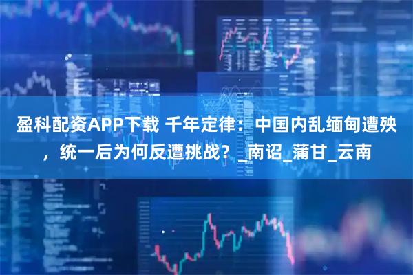 盈科配资APP下载 千年定律：中国内乱缅甸遭殃，统一后为何反遭挑战？_南诏_蒲甘_云南