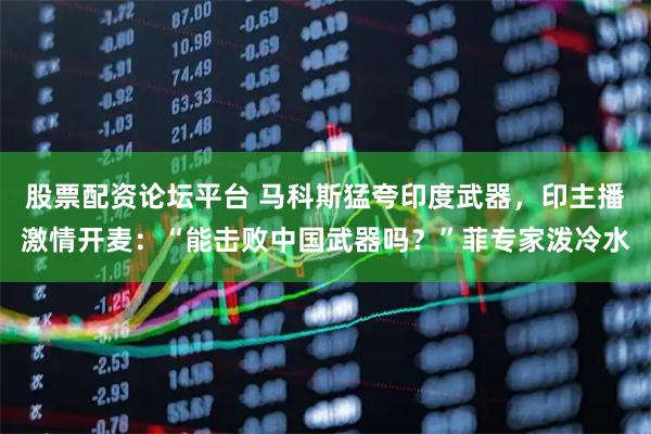 股票配资论坛平台 马科斯猛夸印度武器，印主播激情开麦：“能击败中国武器吗？”菲专家泼冷水