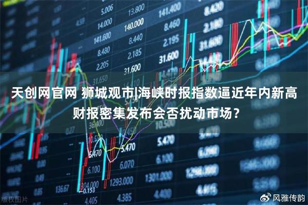 天创网官网 狮城观市|海峡时报指数逼近年内新高 财报密集发布会否扰动市场？