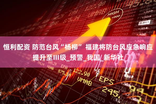 恒利配资 防范台风“杨柳” 福建将防台风应急响应提升至Ⅲ级_预警_我国_新华社
