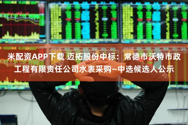 米配资APP下载 迈拓股份中标：常德市沃特市政工程有限责任公司水表采购—中选候选人公示