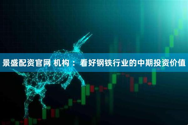 景盛配资官网 机构 ：看好钢铁行业的中期投资价值