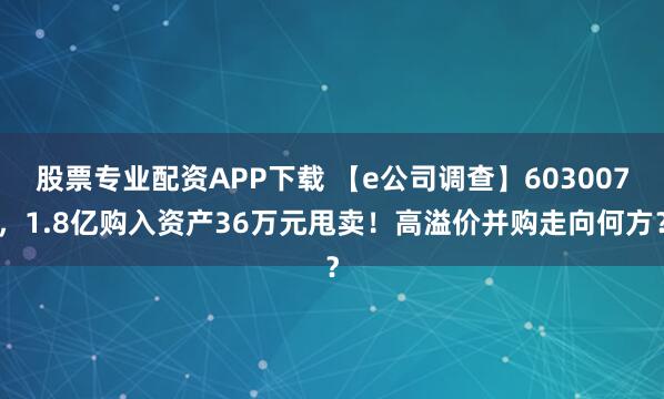 股票专业配资APP下载 【e公司调查】603007，1.8亿购入资产36万元甩卖！高溢价并购走向何方？