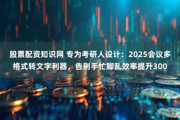 股票配资知识网 专为考研人设计：2025会议多格式转文字利器，告别手忙脚乱效率提升300
